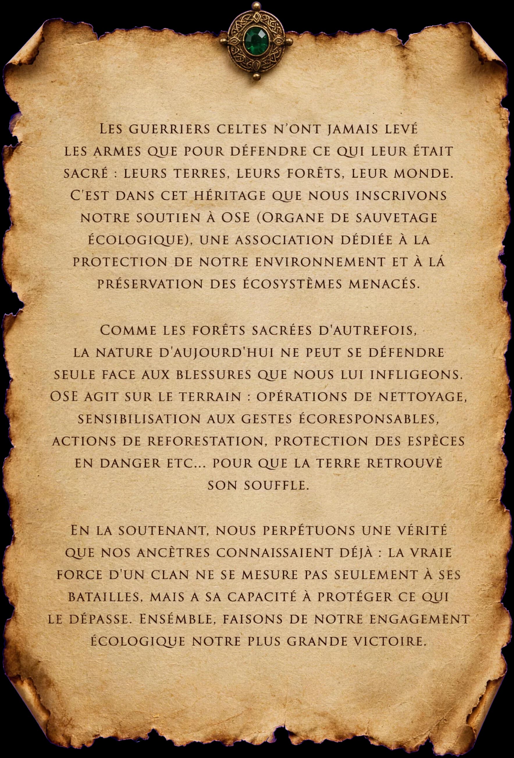 Les guerriers celtes n'ont jamais levé les armes que pour défendre ce qui leur était sacré : leurs terres, leurs forêts, leur monde. C'est dans cet héritage que nous inscrivons notre soutien à OSE (Organe de Sauvetage Écologique), une association dédiée à la protection de notre environnement et à la préservation des écosystèmes menacés. Comme les forêts sacrées d'autrefois, la nature d'aujourd'hui ne peut se défendre seule face aux blessures que nous lui infligeons. OSE agit sur le terrain : opérations de nettoyage, sensibilisation aux gestes écoresponsables, actions de reforestation, protection des espèces en danger etc… pour que la terre retrouve son souffle. En la soutenant, nous perpétuons une vérité que nos ancêtres connaissaient déjà : la vraie force d'un clan ne se mesure pas seulement à ses batailles, mais à sa capacité à protéger ce qui le dépasse. Ensemble, faisons de notre engagement écologique notre plus grande victoire.