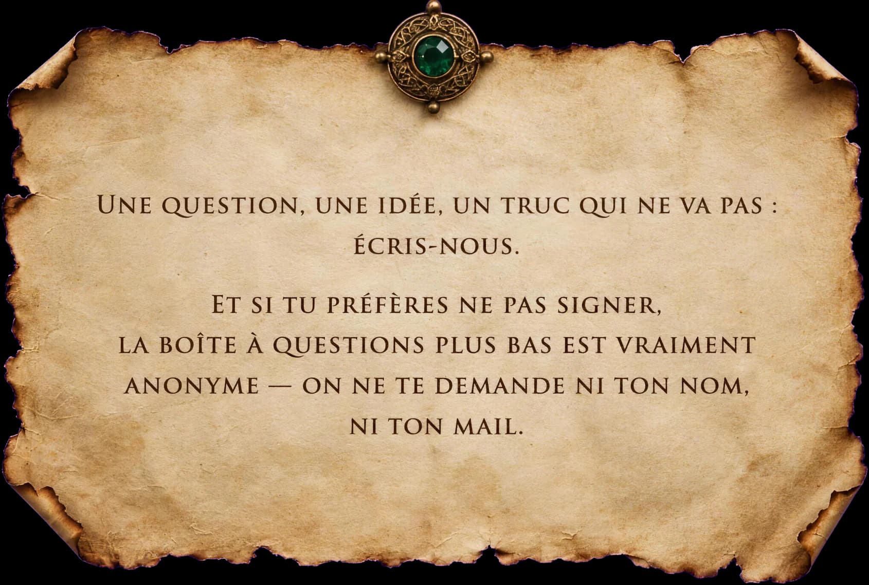Une question, une idée, un truc qui ne va pas : écris-nous. Et si tu préfères ne pas signer, la boîte à questions plus bas est vraiment anonyme — on ne te demande ni ton nom, ni ton mail.