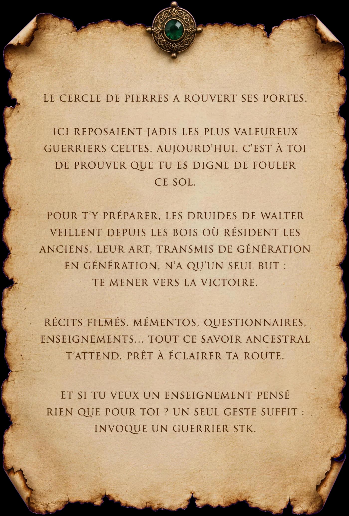 Le cercle de pierres a rouvert ses portes. Ici reposaient jadis les plus valeureux guerriers celtes. Aujourd'hui, c'est à toi de prouver que tu es digne de fouler ce sol. Pour t'y préparer, les druides de Walter veillent depuis les bois où résident les Anciens. Leur art, transmis de génération en génération, n'a qu'un seul but : te mener vers la victoire. Récits filmés, mémentos, questionnaires, enseignements… tout ce savoir ancestral t'attend, prêt à éclairer ta route. Et si tu veux un enseignement pensé rien que pour toi ? Un seul geste suffit : invoque un guerrier STK.